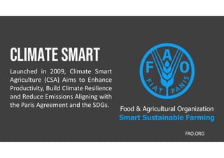 Climate smart
Launched in 2009, Climate Smart
Agriculture (CSA) Aims to Enhance
Productivity, Build Climate Resilience
and Reduce Emissions Aligning with
the Paris Agreement and the SDGs.
FAO.ORG
Food & Agricultural Organization
Smart Sustainable Farming
 