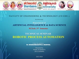 Department of
ARTIFICIAL INTELLIGENCE & DATA SCIENCE
M.Tech. 3rd Semester
TECHNICAL SEMINAR
ROBOTIC PROCESS AUTOMATION
Under the guidance
Dr. SHARANBASAPPA A MADIVAL
Presented by
MARY SUSHMITA
(SG22ADS008)
2023-2024
FACULTY OF ENGINEERING & TECHNOLOGY (CO EDU.)
K a l a b u r a gi
 