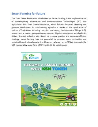 Smart Farming for Future
The Third Green Revolution, also known as Smart Farming, is the implementation
of contemporary Information and Communication Technologies (ICT) into
agriculture. This Third Green Revolution, which follows the plant breeding and
genetics revolutions, is transforming agriculture thanks to the application of
various ICT solutions, including precision machinery, the Internet of Things (IoT),
sensors and actuators, geo-positioning systems, big data, unmanned aerial vehicles
(UAVs, drones), robotics, etc. Based on a more precise and resource-efficient
strategy, smart farming has the potential to produce more productive and
sustainable agricultural production. However, whereas up to 80% of farmers in the
USA may employ some form of SFT, just 24% do so in Europe.
 