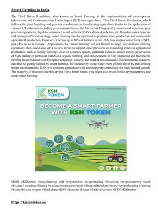 Smart Farming in India
The Third Green Revolution, also known as Smart Farming, is the implementation of contemporary
Information and Communication Technologies (ICT) into agriculture. This Third Green Revolution, which
follows the plant breeding and genetics revolutions, is transforming agriculture thanks to the application of
various ICT solutions, including precision machinery, the Internet of Things (IoT), sensors and actuators, geo-
positioning systems, big data, unmanned aerial vehicles (UAVs, drones), robotics, etc. Based on a more precise
and resource-efficient strategy, smart farming has the potential to produce more productive and sustainable
agricultural production. However, whereas up to 80% of farmers in the USA may employ some form of SFT,
just 24% do so in Europe. Applications for "smart farming" are not limited to large, conventional farming
operations; they could also serve as new levers to support other prevalent or expanding trends in agricultural
production, such as family farming (small or complex spaces, particular cultures, and/or cattle, preservation
of high quality or particular varieties,) organic farming, and enhancement of very respected and transparent
farming in accordance with European consumer, society, and market consciousness. Environmental concerns
can also be greatly helped by smart farming, for instance by using water more effectively or by maximizing
inputs and treatments. KSN will combine agriculture with contemporary technology for multifaceted growth.
The majority of investors use this crypto. For a better future, you might also invest in this cryptocurrency and
adopt smart farming.
#KSN #KSNtoken #smartfarming #nft #cryptotoken #cryptotrading #investing #cryptocurrency #cash
#kissannft #trading #finance #trading #motivation #goals #financialfreedom #invest #cryptofarming #farming
#kisan #bitcoin #crypto #blockchain #KSN #ksncoin #kissan #forSaveFarmers #KSN #KSNtoken
https://kissantoken.io/
 