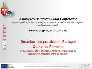 SmartFarmer
Lifelong
Learning
Programme
This project has been funded with support from the European Commission.
Smartfarming practices in Portugal
Quinta da Fornalha
A successful story of organic farming, processing of
agriculture products and eco-tourism
Smartfarmer International Conference
Improving skills for Smartfarming as an innovative tool for rural development
and economic growth
Limassol, Cyprus, 27 October 2015
 