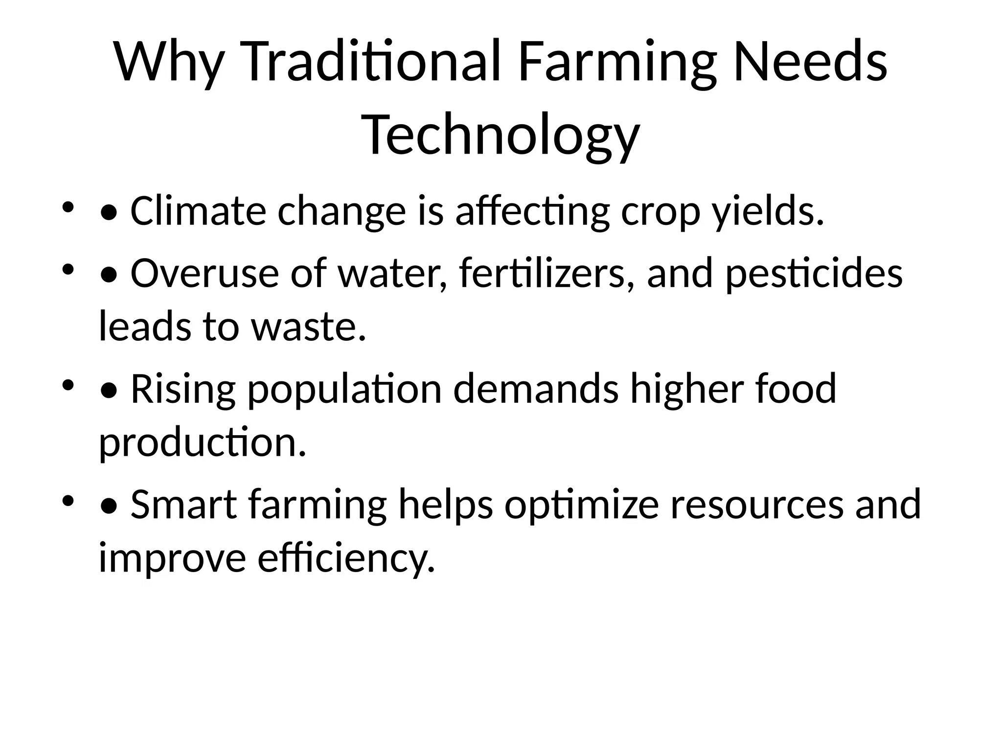 Why Traditional Farming Needs
Technology
• • Climate change is affecting crop yields.
• • Overuse of water, fertilizers, and pesticides
leads to waste.
• • Rising population demands higher food
production.
• • Smart farming helps optimize resources and
improve efficiency.
 