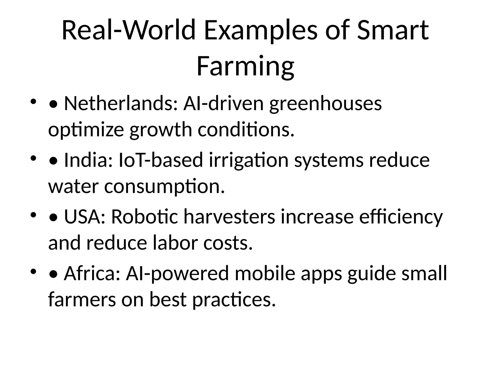 Real-World Examples of Smart
Farming
• • Netherlands: AI-driven greenhouses
optimize growth conditions.
• • India: IoT-based irrigation systems reduce
water consumption.
• • USA: Robotic harvesters increase efficiency
and reduce labor costs.
• • Africa: AI-powered mobile apps guide small
farmers on best practices.
 