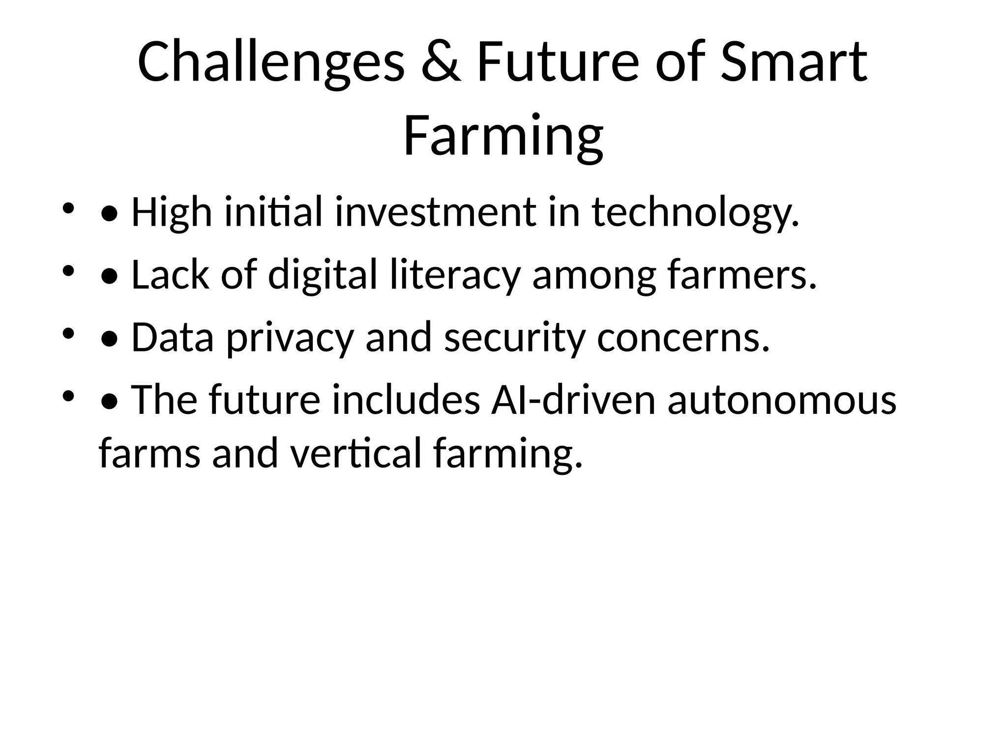 Challenges & Future of Smart
Farming
• • High initial investment in technology.
• • Lack of digital literacy among farmers.
• • Data privacy and security concerns.
• • The future includes AI-driven autonomous
farms and vertical farming.
 