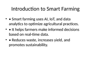 Introduction to Smart Farming
• • Smart farming uses AI, IoT, and data
analytics to optimize agricultural practices.
• • It helps farmers make informed decisions
based on real-time data.
• • Reduces waste, increases yield, and
promotes sustainability.
 