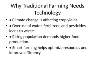 Why Traditional Farming Needs
Technology
• • Climate change is affecting crop yields.
• • Overuse of water, fertilizers, and pesticides
leads to waste.
• • Rising population demands higher food
production.
• • Smart farming helps optimize resources and
improve efficiency.
 