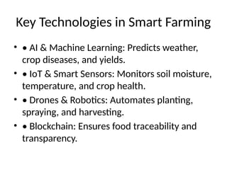 Key Technologies in Smart Farming
• • AI & Machine Learning: Predicts weather,
crop diseases, and yields.
• • IoT & Smart Sensors: Monitors soil moisture,
temperature, and crop health.
• • Drones & Robotics: Automates planting,
spraying, and harvesting.
• • Blockchain: Ensures food traceability and
transparency.
 