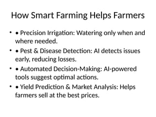 How Smart Farming Helps Farmers
• • Precision Irrigation: Watering only when and
where needed.
• • Pest & Disease Detection: AI detects issues
early, reducing losses.
• • Automated Decision-Making: AI-powered
tools suggest optimal actions.
• • Yield Prediction & Market Analysis: Helps
farmers sell at the best prices.
 