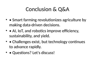 Conclusion & Q&A
• • Smart farming revolutionizes agriculture by
making data-driven decisions.
• • AI, IoT, and robotics improve efficiency,
sustainability, and yield.
• • Challenges exist, but technology continues
to advance rapidly.
• • Questions? Let's discuss!
 