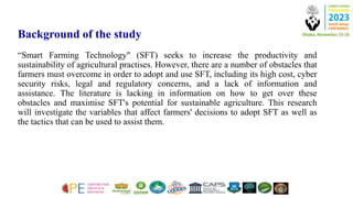 Background of the study
“Smart Farming Technology" (SFT) seeks to increase the productivity and
sustainability of agricultural practises. However, there are a number of obstacles that
farmers must overcome in order to adopt and use SFT, including its high cost, cyber
security risks, legal and regulatory concerns, and a lack of information and
assistance. The literature is lacking in information on how to get over these
obstacles and maximise SFT's potential for sustainable agriculture. This research
will investigate the variables that affect farmers' decisions to adopt SFT as well as
the tactics that can be used to assist them.
 