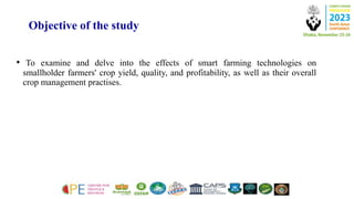Objective of the study
• To examine and delve into the effects of smart farming technologies on
smallholder farmers' crop yield, quality, and profitability, as well as their overall
crop management practises.
 
