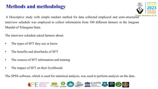 Methods and methodology
A Descriptive study with simple random method for data collected employed and semi-structured
interview schedule was employed to collect information from 100 different farmers in the Jangoan
Mandal of Telangana State.
The interview schedule asked farmers about:
• The types of SFT they use or know
• The benefits and drawbacks of SFT
• The sources of SFT information and training
• The impact of SFT on their livelihoods
The SPSS software, which is used for statistical analysis, was used to perform analysis on the data.
 