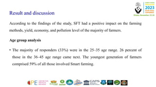Result and discussion
According to the findings of the study, SFT had a positive impact on the farming
methods, yield, economy, and pollution level of the majority of farmers.
Age group analysis
• The majority of responders (33%) were in the 25–35 age range. 26 percent of
those in the 36–45 age range came next. The youngest generation of farmers
comprised 59% of all those involved Smart farming.
 