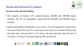 Result and discussion Continue..
Income levels and land holding
• The majority of farmers 51% earned between 100,000 and 200,000 rupees
annually. Just 6% of respondents earned between 400,000 and 500,000 rupees
annually.
• Small land holdings contributed to low income; 72% of respondents owned one to
four acres of dry land and 71% owned one to four acres of wet land. Of those with
dry land, only 2 percent had 11 to 15 acres, and none had more than 10 acres of
wet land. 5–10 acres of wet land made up 29% of the total.
 