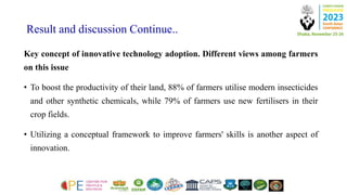 Result and discussion Continue..
Key concept of innovative technology adoption. Different views among farmers
on this issue
• To boost the productivity of their land, 88% of farmers utilise modern insecticides
and other synthetic chemicals, while 79% of farmers use new fertilisers in their
crop fields.
• Utilizing a conceptual framework to improve farmers' skills is another aspect of
innovation.
 