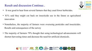 Result and discussion Continue..
• It was good to hear from several farmers that they used fewer herbicides.
• 81% said they might cut back on insecticide use in the future as agricultural
innovation
• Nonetheless, the majority of farmers were overusing pesticides and insecticides.
Results and consequences of the survey
• The majority of farmers 79% thought that using technological advancements will
shorten harvesting times and decrease the need for artificial chemicals.
 