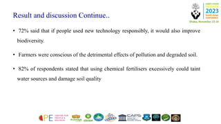 Result and discussion Continue..
• 72% said that if people used new technology responsibly, it would also improve
biodiversity.
• Farmers were conscious of the detrimental effects of pollution and degraded soil.
• 82% of respondents stated that using chemical fertilisers excessively could taint
water sources and damage soil quality
 