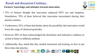 Result and discussion Continue..
Farmers' knowledge and attitudes towards innovation
• 75% of farmers thought that innovation enhanced HYV use and irrigation.
Nonetheless, 79% of them believed that innovation necessitated altering their
practise routines.
• Furthermore, 83% of them had doubts about the possibility that innovation would
lower the usage of chemical pesticides.
• However, 80% of them acknowledged the drawbacks and indicated a readiness to
switch to better or different methods.
• Additionally, they stated that they needed instruction and training on how to put
these ideas into practise.
 