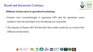Result and discussion Continue..
Diffusion of innovation in agricultural technology
• Farmers were overwhelmingly in agreement 49% that the agriculture sector
needed to innovate and improve by introducing new crop kinds.
• The majority of farmers 68% felt that their farm yields would rise as a result of the
diffusion of innovation.
 