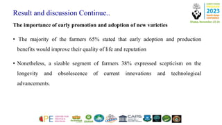 Result and discussion Continue..
The importance of early promotion and adoption of new varieties
• The majority of the farmers 65% stated that early adoption and production
benefits would improve their quality of life and reputation
• Nonetheless, a sizable segment of farmers 38% expressed scepticism on the
longevity and obsolescence of current innovations and technological
advancements.
 