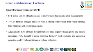 Result and discussion Continue..
Smart Farming Technology (SFT)
• SFT uses a variety of technologies to improve production and crop management.
• 74% of farmers thought that SFT was a strategic innovation that could enhance
their practises and crop management.
• Additionally, 67% of them thought that SFT may improve biodiversity and natural
resources, 76% thought it could improve farmers' work cultures and economic
potential, and 51%thought it could reduce pollution.
 