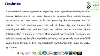 Conclusion
A potential and creative approach to improving India's agriculture economy is smart
farming technology. It can assist farmers in boosting their output, income,
sustainability, and crop quality while also preserving the environment and soil
fertility. The high adoption costs, the lack of knowledge and training, the
technological difficulties, and the social and cultural hurdles are some of the
difficulties that SFT must overcome. More research, development, extension, and
policy assistance are therefore required to encourage and enable the adoption of SFT
among Indian farmers. SFT has the potential to revolutionise both Indian and global
agriculture.
 