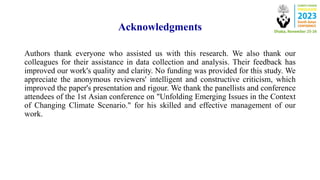 Acknowledgments
Authors thank everyone who assisted us with this research. We also thank our
colleagues for their assistance in data collection and analysis. Their feedback has
improved our work's quality and clarity. No funding was provided for this study. We
appreciate the anonymous reviewers' intelligent and constructive criticism, which
improved the paper's presentation and rigour. We thank the panellists and conference
attendees of the 1st Asian conference on "Unfolding Emerging Issues in the Context
of Changing Climate Scenario." for his skilled and effective management of our
work.
 