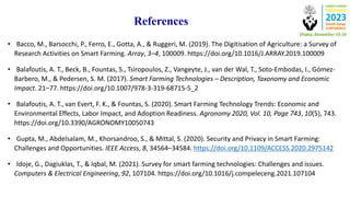 References
• Bacco, M., Barsocchi, P., Ferro, E., Gotta, A., & Ruggeri, M. (2019). The Digitisation of Agriculture: a Survey of
Research Activities on Smart Farming. Array, 3–4, 100009. https://doi.org/10.1016/J.ARRAY.2019.100009
• Balafoutis, A. T., Beck, B., Fountas, S., Tsiropoulos, Z., Vangeyte, J., van der Wal, T., Soto-Embodas, I., Gómez-
Barbero, M., & Pedersen, S. M. (2017). Smart Farming Technologies – Description, Taxonomy and Economic
Impact. 21–77. https://doi.org/10.1007/978-3-319-68715-5_2
• Balafoutis, A. T., van Evert, F. K., & Fountas, S. (2020). Smart Farming Technology Trends: Economic and
Environmental Effects, Labor Impact, and Adoption Readiness. Agronomy 2020, Vol. 10, Page 743, 10(5), 743.
https://doi.org/10.3390/AGRONOMY10050743
• Gupta, M., Abdelsalam, M., Khorsandroo, S., & Mittal, S. (2020). Security and Privacy in Smart Farming:
Challenges and Opportunities. IEEE Access, 8, 34564–34584. https://doi.org/10.1109/ACCESS.2020.2975142
• Idoje, G., Dagiuklas, T., & Iqbal, M. (2021). Survey for smart farming technologies: Challenges and issues.
Computers & Electrical Engineering, 92, 107104. https://doi.org/10.1016/j.compeleceng.2021.107104
 