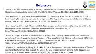 References
• Regan, Á. (2019). ‘Smart farming’ in Ireland: A risk perception study with key governance actors. NJAS -
Wageningen Journal of Life Sciences, 90–91, 100292. https://doi.org/10.1016/J.NJAS.2019.02.003
• Said Mohamed, E., Belal, A. A., Kotb Abd-Elmabod, S., El-Shirbeny, M. A., Gad, A., & Zahran, M. B. (2021).
Smart farming for improving agricultural management. The Egyptian Journal of Remote Sensing and Space
Science, 24(3), 971–981. https://doi.org/10.1016/J.EJRS.2021.08.007
• Sharma, V., Tripathi, A. K., & Mittal, H. (2022). Technological revolutions in smart farming: Current trends,
challenges & future directions. Computers and Electronics in Agriculture, 201, 107217.
https://doi.org/10.1016/J.COMPAG.2022.107217
• Walter, A., Finger, R., Huber, R., & Buchmann, N. (2017). Smart farming is key to developing sustainable
agriculture. Proceedings of the National Academy of Sciences of the United States of America, 114(24), 6148–
6150. https://doi.org/10.1073/PNAS.1707462114/ASSET/46D243E5-C255-467E-A465-
3EA021385443/ASSETS/GRAPHIC/PNAS.1707462114FIG02.JPEG
• Wiseman, L., Sanderson, J., Zhang, A., & Jakku, E. (2019). Farmers and their data: An examination of farmers’
reluctance to share their data through the lens of the laws impacting smart farming. NJAS - Wageningen
Journal of Life Sciences, 90–91, 100301. https://doi.org/10.1016/J.NJAS.2019.04.007
 