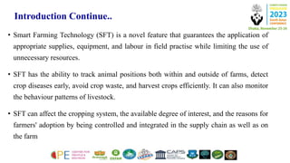Introduction Continue..
• Smart Farming Technology (SFT) is a novel feature that guarantees the application of
appropriate supplies, equipment, and labour in field practise while limiting the use of
unnecessary resources.
• SFT has the ability to track animal positions both within and outside of farms, detect
crop diseases early, avoid crop waste, and harvest crops efficiently. It can also monitor
the behaviour patterns of livestock.
• SFT can affect the cropping system, the available degree of interest, and the reasons for
farmers' adoption by being controlled and integrated in the supply chain as well as on
the farm
 