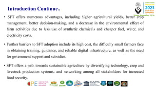 Introduction Continue..
• SFT offers numerous advantages, including higher agricultural yields, better crop
management, better decision-making, and a decrease in the environmental effect of
farm activities due to less use of synthetic chemicals and cheaper fuel, water, and
electricity costs.
• Further barriers to SFT adoption include its high cost, the difficulty small farmers face
in obtaining training, guidance, and reliable digital infrastructure, as well as the need
for government support and subsidies.
• SFT offers a path towards sustainable agriculture by diversifying technology, crop and
livestock production systems, and networking among all stakeholders for increased
food security.
 