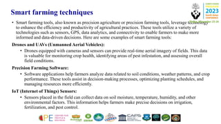 Smart farming techniques
• Smart farming tools, also known as precision agriculture or precision farming tools, leverage technology
to enhance the efficiency and productivity of agricultural practices. These tools utilize a variety of
technologies such as sensors, GPS, data analytics, and connectivity to enable farmers to make more
informed and data-driven decisions. Here are some examples of smart farming tools:
Drones and UAVs (Unmanned Aerial Vehicles):
• Drones equipped with cameras and sensors can provide real-time aerial imagery of fields. This data
is valuable for monitoring crop health, identifying areas of pest infestation, and assessing overall
field conditions.
Precision Farming Software:
• Software applications help farmers analyze data related to soil conditions, weather patterns, and crop
performance. These tools assist in decision-making processes, optimizing planting schedules, and
managing resources more efficiently.
IoT (Internet of Things) Sensors:
• Sensors placed in the field can collect data on soil moisture, temperature, humidity, and other
environmental factors. This information helps farmers make precise decisions on irrigation,
fertilization, and pest control.
 