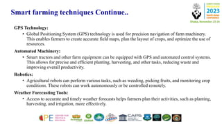 Smart farming techniques Continue..
GPS Technology:
• Global Positioning System (GPS) technology is used for precision navigation of farm machinery.
This enables farmers to create accurate field maps, plan the layout of crops, and optimize the use of
resources.
Automated Machinery:
• Smart tractors and other farm equipment can be equipped with GPS and automated control systems.
This allows for precise and efficient planting, harvesting, and other tasks, reducing waste and
improving overall productivity.
Robotics:
• Agricultural robots can perform various tasks, such as weeding, picking fruits, and monitoring crop
conditions. These robots can work autonomously or be controlled remotely.
Weather Forecasting Tools:
• Access to accurate and timely weather forecasts helps farmers plan their activities, such as planting,
harvesting, and irrigation, more effectively.
 