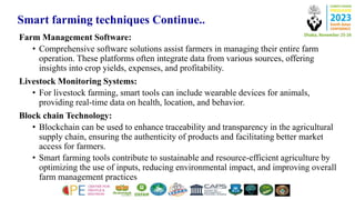 Smart farming techniques Continue..
Farm Management Software:
• Comprehensive software solutions assist farmers in managing their entire farm
operation. These platforms often integrate data from various sources, offering
insights into crop yields, expenses, and profitability.
Livestock Monitoring Systems:
• For livestock farming, smart tools can include wearable devices for animals,
providing real-time data on health, location, and behavior.
Block chain Technology:
• Blockchain can be used to enhance traceability and transparency in the agricultural
supply chain, ensuring the authenticity of products and facilitating better market
access for farmers.
• Smart farming tools contribute to sustainable and resource-efficient agriculture by
optimizing the use of inputs, reducing environmental impact, and improving overall
farm management practices
 