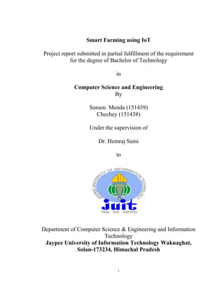 i
Smart Farming using IoT
Project report submitted in partial fulfillment of the requirement
for the degree of Bachelor of Technology
in
Computer Science and Engineering
By
Sonam Menda (151439)
Chechey (151438)
Under the supervision of
Dr. Hemraj Saini
to
Department of Computer Science & Engineering and Information
Technology
Jaypee University of Information Technology Waknaghat,
Solan-173234, Himachal Pradesh
 