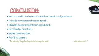 •Wecanpredict soil moisture levelandmotion ofpredators.
•Irrigation systemcanbemonitored .
•Damagecausedbypredatorsis reduced.
•Increasedproductivity.
•Waterconservation.
•Profit tofarmers.
“Theinternetofthingshasthepotentialtochangetheworld astheinternetdid...!!”
 