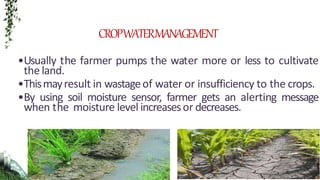•Usually the farmer pumps the water more or less to cultivate
the land.
•Thismayresult in wastageof water or insufficiency to the crops.
•By using soil moisture sensor, farmer gets an alerting message
when the moisture level increasesor decreases.
CROPWATERMANAGEMENT
 