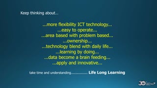 Keep thinking about…
...more flexibility ICT technology...
...easy to operate...
...area based with problem based...
...ownership...
...technology blend with daily life...
...learning by doing...
...data become a brain feeding...
...apply and innovative...
take time and understanding................. Life Long Learning