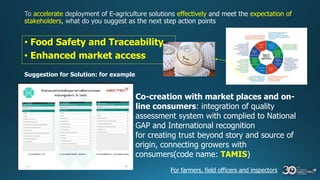 accelerate effectively expectation of
stakeholders
• Food Safety and Traceability
• Enhanced market access
Suggestion for Solution: for example
Co-creation with market places and on-
line consumers: integration of quality
assessment system with complied to National
GAP and International recognition
for creating trust beyond story and source of
origin, connecting growers with
consumers(code name: TAMIS)
For farmers, field officers and inspectors
