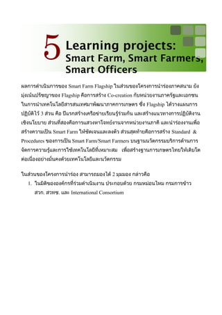 5          Learning projects:
                    Smart Farm, Smart Farmers,
                    Smart Officers
ผลการดำาเนินการของ Smart Farm Flagship ในส่วนของโครงการนำาร่องภาคสนาม ยัง
มุ่งเน้นปรัชญาของ Flagship คือการสร้าง Co-creation กับหน่วยงานภาครัฐและเอกชน
ในการนำาเทคโนโลยีสารสนเทศมาพัฒนาภาคการเกษตร ซึ่ง Flagship ได้วางแผนการ
ปฏิบัติไว้ 3 ส่วน คือ ปีแรกสร้างเครือข่ายเรียนรู้ร่วมกัน และสร้างแนวทางการปฏิบัติงาน
เชิงนโยบาย ส่วนที่สองคือการแสวงหาโจทย์งานจากหน่วยงานภาคี และนำาร่องงานเพื่อ
สร้างความเป็น Smart Farm ให้ชัดเจนและลงตัว ส่วนสุดท้ายคือการสร้าง Standard &
Procedures ของการเป็น Smart Farm/Smart Farmers บนฐานนวัตกรรมบริการด้านการ
จัดการความรู้และการใช้เทคโนโลยีที่เหมาะสม เพื่อสร้างฐานการเกษตรไทยให้เติบโต
ต่อเนื่องอย่างมั่นคงด้วยเทคโนโลยีและนวัตกรรม

ในส่วนของโครงการนำาร่อง สามารถมองได้ 2 มุมมอง กล่าวคือ
   1. ในมิติขององค์กรที่ร่วมดำาเนินงาน ประกอบด้วย กรมหม่อนไหม กรมการข้าว
      สวก. สวทช. และ International Consortium
 