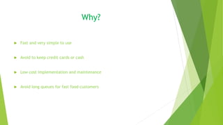 Why?
 Fast and very simple to use
 Avoid to keep credit cards or cash
 Low cost implementation and maintenance
 Avoid long queues for fast food customers
 