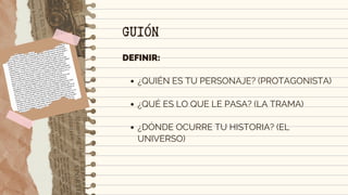 ¿QUIÉN ES TU PERSONAJE? (PROTAGONISTA)
¿QUÉ ES LO QUE LE PASA? (LA TRAMA)
¿DÓNDE OCURRE TU HISTORIA? (EL
UNIVERSO)
DEFINIR:
GUIÓN
 