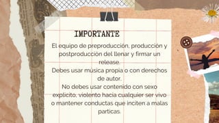 IMPORTANTE
El equipo de preproducción, producción y
postproducción del llenar y firmar un
release.
Debes usar música propia o con derechos
de autor.
No debes usar contenido con sexo
explicito, violento hacia cualquier ser vivo
o mantener conductas que inciten a malas
particas.


 