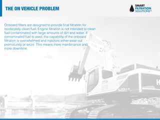 Onboard filters are designed to provide final filtration for
moderately clean fuel. Engine filtration is not intended to clean
fuel contaminated with large amounts of dirt and water. If
contaminated fuel is used, the capability of the onboard
filtration is overwhelmed and injectors either wear out
prematurely or seize. This means more maintenance and
more downtime.
THE ON VEHICLE PROBLEM
 