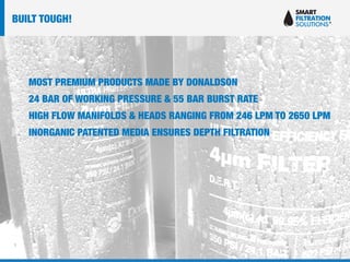 MOST PREMIUM PRODUCTS MADE BY DONALDSON
24 BAR OF WORKING PRESSURE & 55 BAR BURST RATE
HIGH FLOW MANIFOLDS & HEADS RANGING FROM 246 LPM TO 2650 LPM
INORGANIC PATENTED MEDIA ENSURES DEPTH FILTRATION
BUILT TOUGH!
 