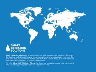 Smart Filtration Solutions is an international filtration company, with offices in USA & UAE.
Our business is all about taking your preventive maintenance practices to the next level. Our
goal is to help our customers protect their bulk fuel storage tanks, fuel and expensive
equipment by refusing entry of harmful contaminants.
We offer Ultra High Efficiency Filters that fit on our innovative square tube manifolds &
filter heads to accept high flow rates and extend service life.
 