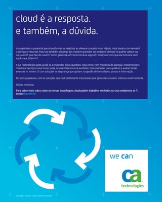 cloud é a resposta.
e também, a dúvida.
A nuvem tem o potencial para transformar os negócios ao oferecer o acesso mais rápido, mais barato e on-demand
a serviços e recursos. Mas traz também algumas das maiores questões dos negócios de hoje: O quanto colocar na
na nuvem? Que tipo de nuvem? Como gerenciá-la? Como torná-la segura? Como fazer com que ela funcione com
aquilo que já tenho?

A CA Technologies pode ajudá-lo a responder essas questões. Veja como: com maneiras de planejar, implementar e
monitorar serviços cloud como parte da sua infraestrutura existente. Com maneiras para ajudá-lo a avaliar fontes
externas na nuvem. E com soluções de segurança que ajudam na gestão de identidades, acesso e informação.

Em outras palavras, com as soluções que você certamente irá precisar para gerenciar a nuvem, interna e externamente.

Dúvida resolvida.

Para saber mais sobre como as nossas tecnologias cloud podem trabalhar em todos os seus ambientes de TI,
acesse ca.com/br.




                                                                                     we can



Copyright © 2010 CA. Todos os direitos reservados.
 