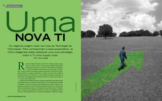 uma
 special Report




          nova ti
  os negócios exigem cada vez mais da Tecnologia da
 Informação. Para corresponder a essa expectativa, os
 CIos inteligentes estão adotando uma nova estratégia:
              tratar a TI como supply chain.
                                         | por larry lange


                             eagir mais rápido. Garantir o serviço 24x7. Ajudar a empresa a gerar
                             receita e controlar custos. Essas são apenas algumas das grandes
                             expectativas do negócio em relação à Tecnologia da Informação
                               Os CIOs inteligentes já sabem que cloud computing, virtualiza-
              ção e outras inovações tecnológicas podem proporcionar economia de custos,
              maior eficiência e vantagem competitiva. Contudo, na atual era de exigências
              prementes por parte do negócio, os CIOs também precisam de algo mais. E
              muito mais está chegando por intermédio de uma nova maneira de encarar TI
              — ou seja, como supply chain.
                As empresas de manufatura usam suas cadeias de suprimentos para obter peças de
              fornecedores internos e externos. Da mesma forma, os CIOs agora podem escolher
                                                                                                    FOTOGRAFIA: FREDRIK BRODEN




              os melhores serviços de TI, tanto de suas próprias fontes internas, quanto de for-
              necedores de serviços em cloud. “Estamos no limiar de uma nova era”, observa Ajei
              Gopal, vice-presidente executivo de Tecnologia e Desenvolvimento da CA Technolo-
              gies. “Um leque de necessidades do negócio, entre elas maior agilidade e eficácia
              de custos, está emergindo junto com inovações tecnológicas e modelos de entrega,


6 SmartEntErpriSEmag.com
 