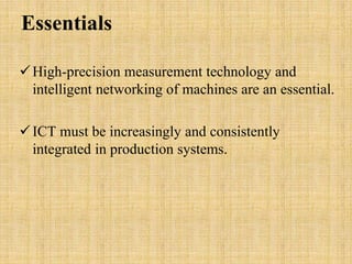Essentials 
High-precision measurement technology and 
intelligent networking of machines are an essential. 
 ICT must be increasingly and consistently 
integrated in production systems. 
 