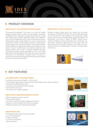 The ID of you




     Product overview
SmartFinger® Film Fingerprint Swipe Sensor                                SmartFinger® Film technology

The patented SmartFinger® Film sensor is an ultra thin, flexible          Extremely compact, highly robust and utilizing very low power
fingerprint sensor based on state of the art polymer technology.          consumption, the IDEX SmartFinger® film swipe sensor technology
SmartFinger® Films combination of energy efficient electronic circuitry   can be customized for easy integration into any biometric based
and small footprint software algorithms enables easy integration          product due to its thin and highly flexible geometrical design. The
into a variety of applications such as One Time Password devices,         SmartFinger® Film sensor is based on IDEX’s industry proven
Smartcards, ID cards, mobile telephones, access control devices           capacitive fingerprint sensing technology and incorporates real-
and biometric tokens. The technology is based on multiple patent          time sensor optimization algorithms for all skin types under the
families ranging from sensing principles to miniaturized hardware         widest range of environmental conditions. The images are recon-
implementations and image processing algorithms. With the combi-          structed in real-time compensating for variations in swiping speed
nation of the thin, flexible sensor and optimized electronics and         and direction.
software, IDEX is able to offer a complete embedded biometric
authentication solution tailored specifically for card and mobile
applications. Personal fingerprint information never leaves the secure
environment of a SmartFinger® equipped device. The device is
autonomous and self authenticating eliminating the need for external
inputs to the authentication process.




     Key features

THE SMARTFINGER® FILM SENSOR FAMILY
	 Industries thinnest and most flexible – 0.05 mm thick
	Unsurpassed image quality and biometric performance (false rejection, false acceptance)
	Compliant with ISO Card form factor
	 variety of customizable geometries available
  A
	 and ACF connections
  ZIF
	On-board micro controller capability


SMARTFINGER® EMBEDDED BIOMETRIC SYSTEM
	
 Minimal hardware resources required
	
 Small software footprint
	 Device enrollment, template storage and verification
 On
	
 Supports industry standard Cortex M3 microcontollers
	
 Reference designs and development kits available



SMARTFINGER® ASIC
	Unsurpassed swipe speed and skew correction
	Low noise amplification
	Finger-on detection
	Low power consumption
	Flip-chip interface
 